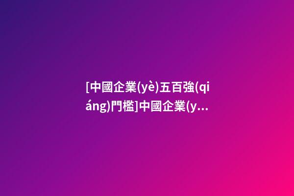 [中國企業(yè)五百強(qiáng)門檻]中國企業(yè)五百強(qiáng) 2023年中國500強(qiáng)企業(yè)名單-第1張-公司起名-玄機(jī)派